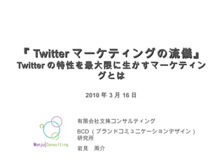 『 Twitter マーケティングの流儀』 Twitter の特性を最大限に生かすマーケティングとは 2010 年 3 月 16 日 有限会社文殊コンサルティング BCD （ブランドコミュニケーションデザイン）研究所 岩見　周介 