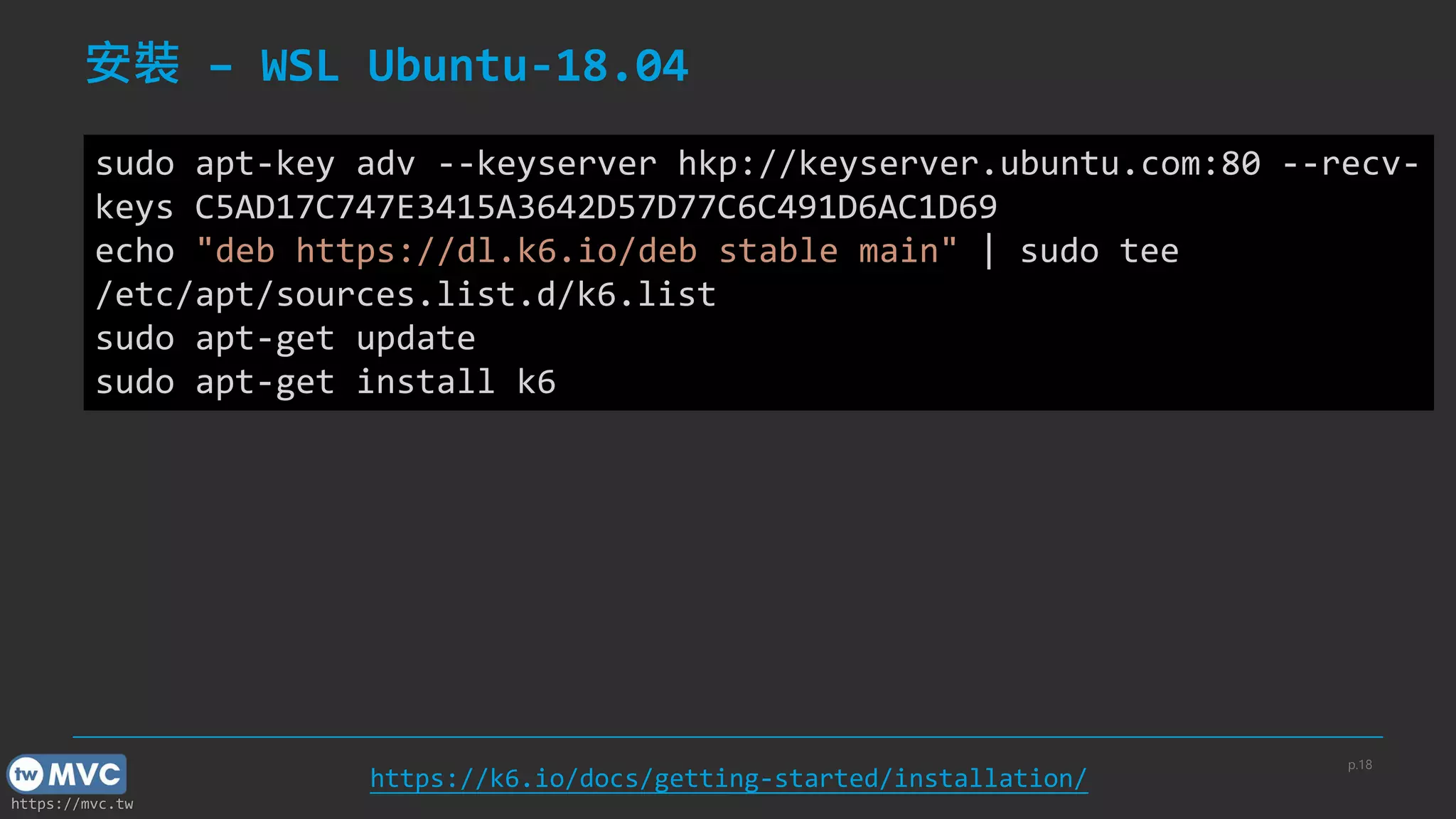 https://mvc.tw
安裝 – WSL Ubuntu-18.04
p.18
https://k6.io/docs/getting-started/installation/
sudo apt-key adv --keyserver hkp://keyserver.ubuntu.com:80 --recv-
keys C5AD17C747E3415A3642D57D77C6C491D6AC1D69
echo "deb https://dl.k6.io/deb stable main" | sudo tee
/etc/apt/sources.list.d/k6.list
sudo apt-get update
sudo apt-get install k6
 