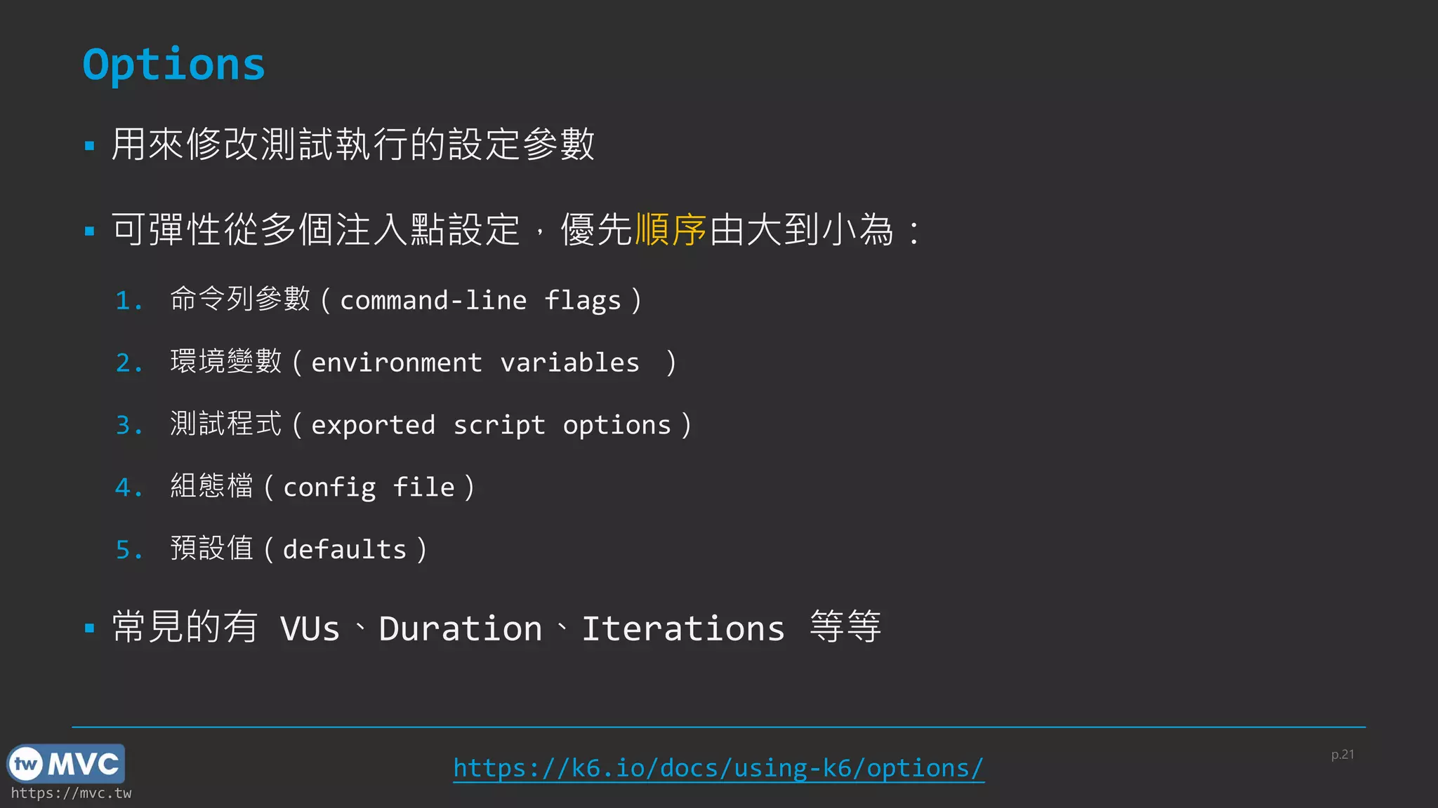 https://mvc.tw
Options
▪ 用來修改測試執行的設定參數
▪ 可彈性從多個注入點設定，優先順序由大到小為：
1. 命令列參數（command-line flags）
2. 環境變數（environment variables ）
3. 測試程式（exported script options）
4. 組態檔（config file）
5. 預設值（defaults）
▪ 常見的有 VUs、Duration、Iterations 等等
p.21
https://k6.io/docs/using-k6/options/
 