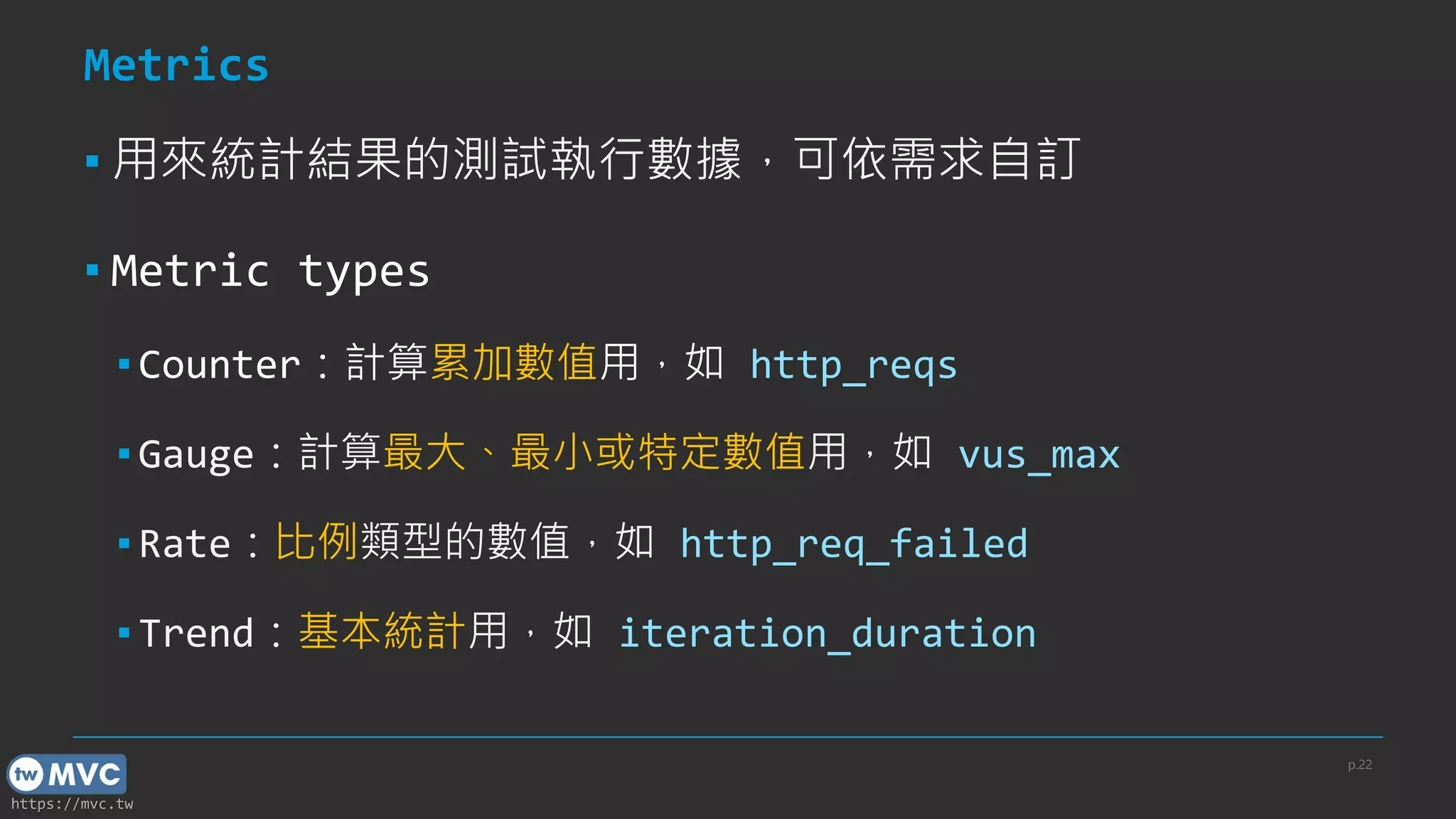 https://mvc.tw
Metrics
▪ 用來統計結果的測試執行數據，可依需求自訂
▪ Metric types
▪ Counter：計算累加數值用，如 http_reqs
▪ Gauge：計算最大、最小或特定數值用，如 vus_max
▪ Rate：比例類型的數值，如 http_req_failed
▪ Trend：基本統計用，如 iteration_duration
p.22
 