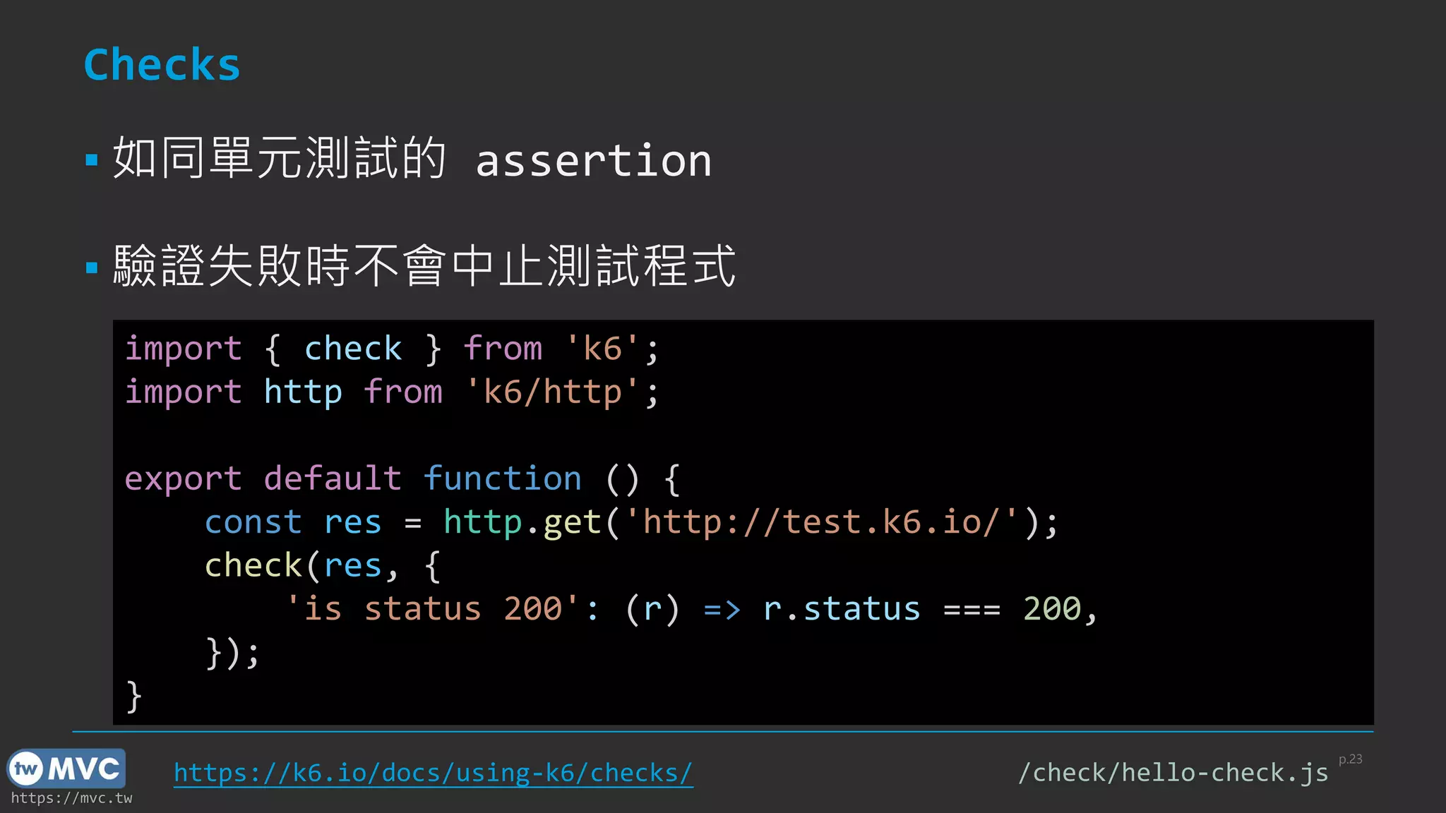 https://mvc.tw
Checks
▪ 如同單元測試的 assertion
▪ 驗證失敗時不會中止測試程式
p.23
import { check } from 'k6';
import http from 'k6/http';
export default function () {
const res = http.get('http://test.k6.io/');
check(res, {
'is status 200': (r) => r.status === 200,
});
}
https://k6.io/docs/using-k6/checks/ /check/hello-check.js
 