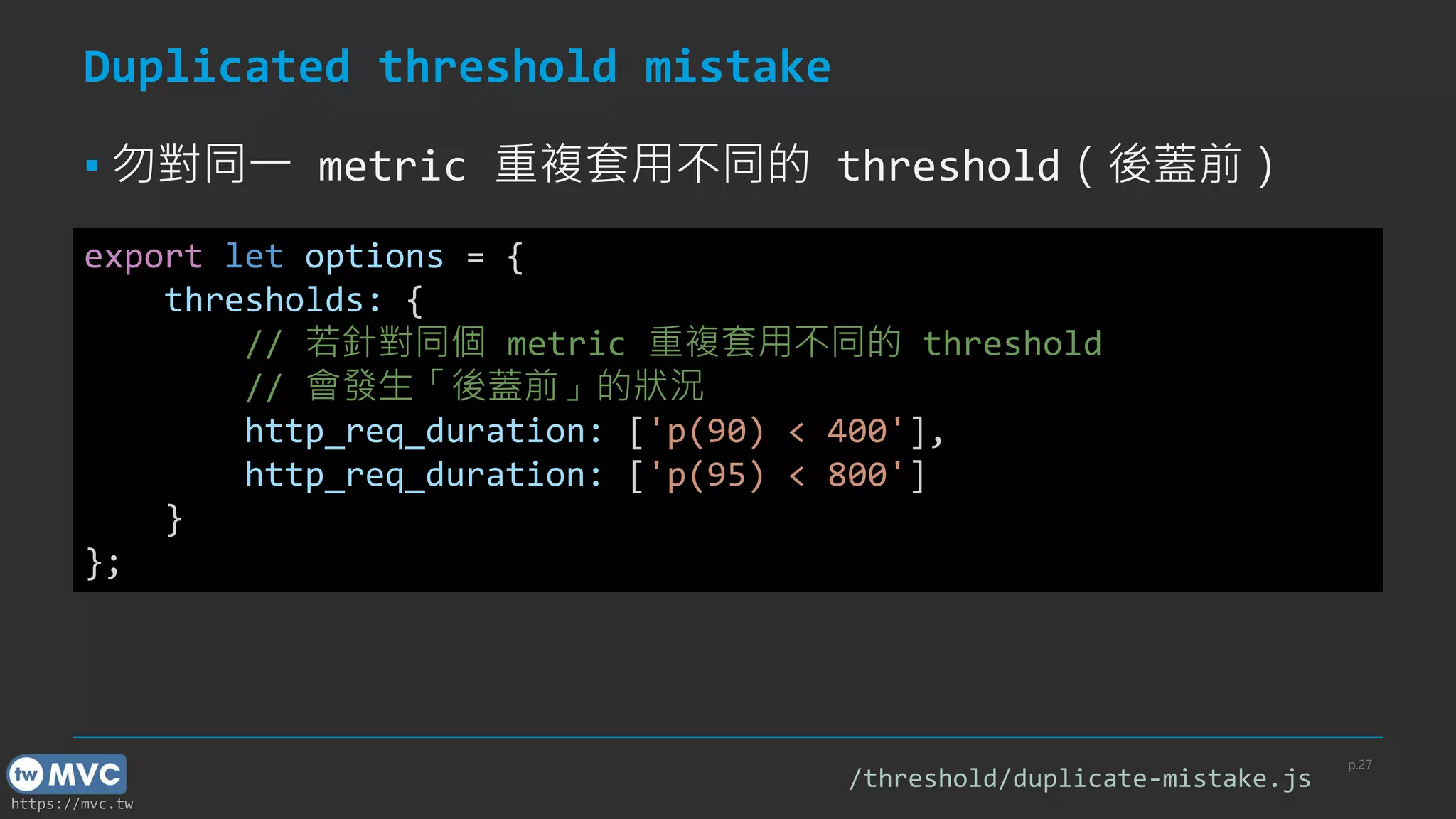 https://mvc.tw
Duplicated threshold mistake
▪ 勿對同一 metric 重複套用不同的 threshold（後蓋前）
p.27
export let options = {
thresholds: {
// 若針對同個 metric 重複套用不同的 threshold
// 會發生「後蓋前」的狀況
http_req_duration: ['p(90) < 400'],
http_req_duration: ['p(95) < 800']
}
};
/threshold/duplicate-mistake.js
 