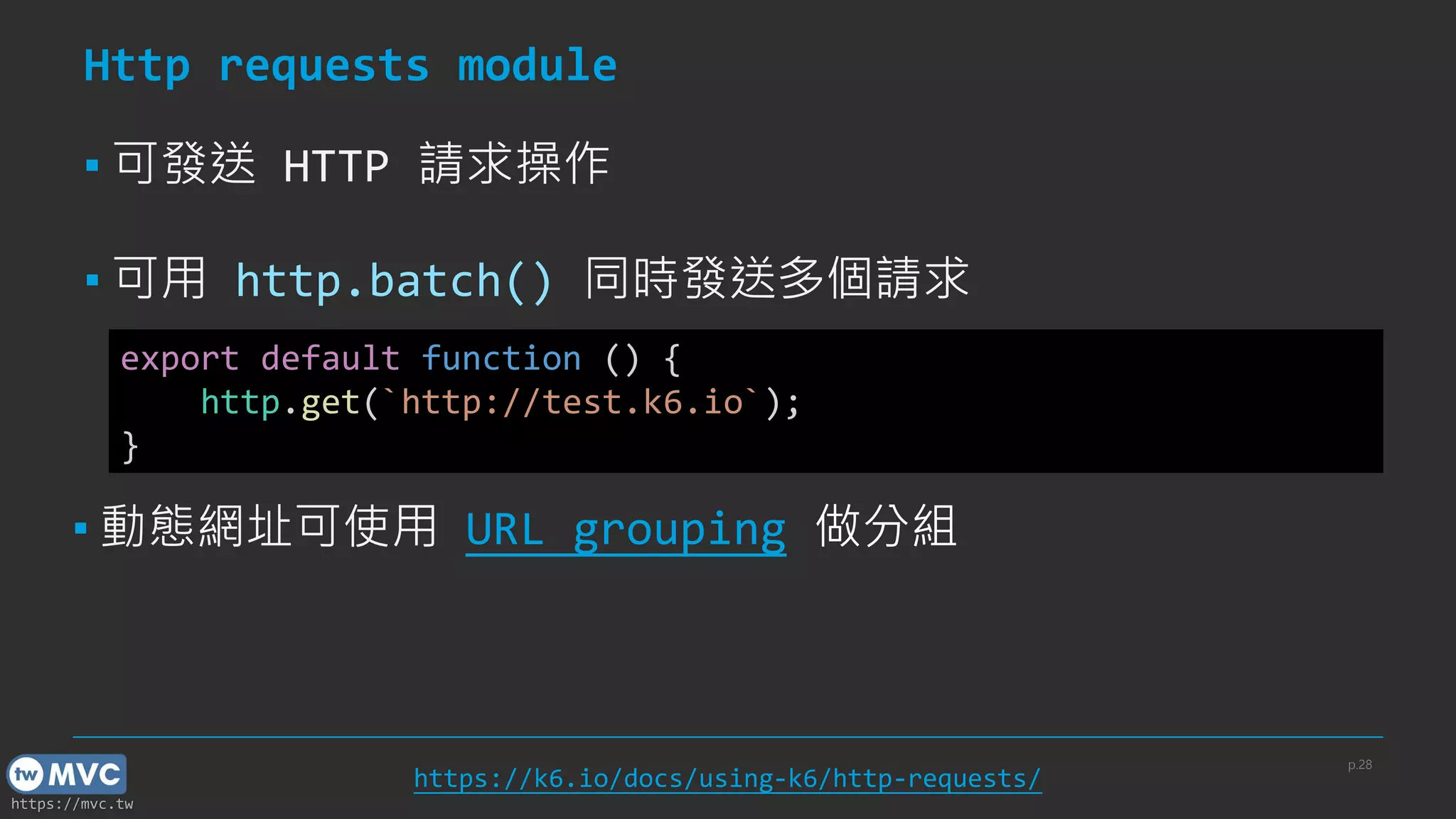https://mvc.tw
Http requests module
▪ 可發送 HTTP 請求操作
▪ 可用 http.batch() 同時發送多個請求
p.28
https://k6.io/docs/using-k6/http-requests/
export default function () {
http.get(`http://test.k6.io`);
}
▪ 動態網址可使用 URL grouping 做分組
 