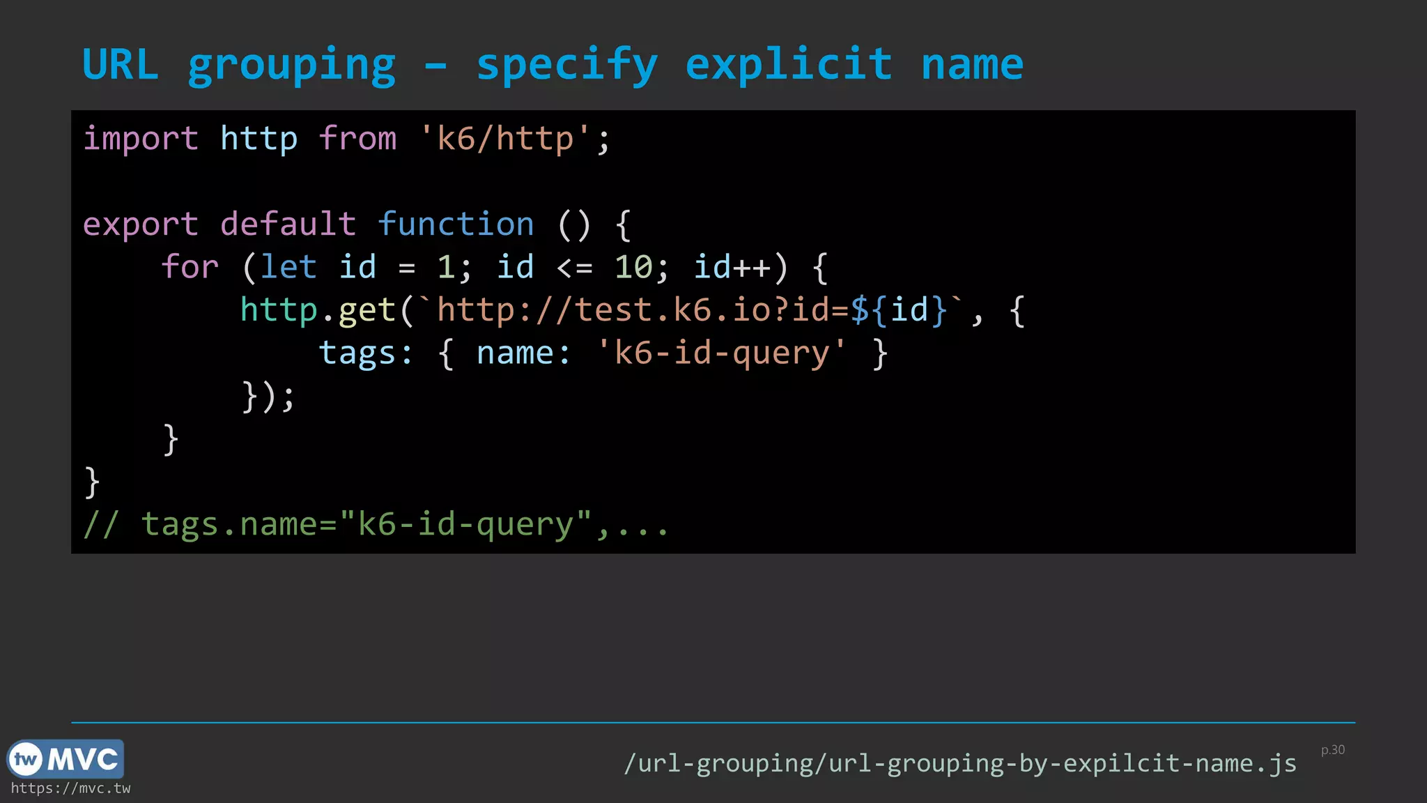 https://mvc.tw
URL grouping – specify explicit name
p.30
import http from 'k6/http';
export default function () {
for (let id = 1; id <= 10; id++) {
http.get(`http://test.k6.io?id=${id}`, {
tags: { name: 'k6-id-query' }
});
}
}
// tags.name="k6-id-query",...
/url-grouping/url-grouping-by-expilcit-name.js
 