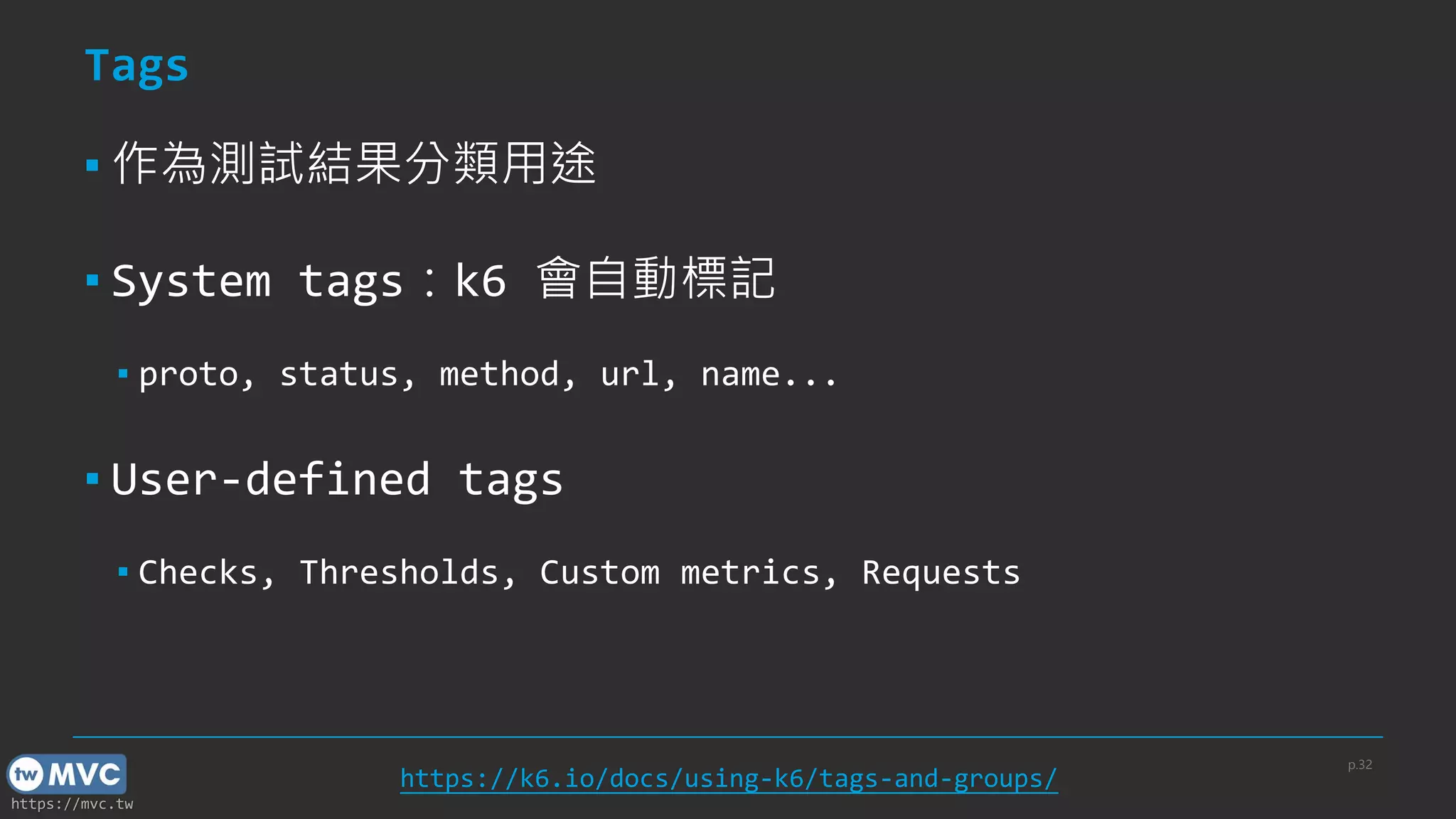 https://mvc.tw
Tags
▪ 作為測試結果分類用途
▪ System tags：k6 會自動標記
▪ proto, status, method, url, name...
▪ User-defined tags
▪ Checks, Thresholds, Custom metrics, Requests
p.32
https://k6.io/docs/using-k6/tags-and-groups/
 