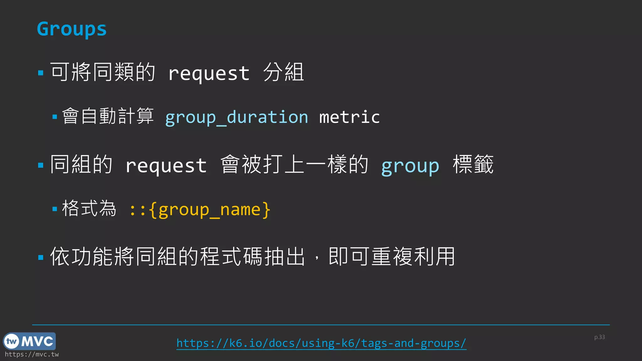 https://mvc.tw
Groups
▪ 可將同類的 request 分組
▪ 會自動計算 group_duration metric
▪ 同組的 request 會被打上一樣的 group 標籤
▪ 格式為 ::{group_name}
▪ 依功能將同組的程式碼抽出，即可重複利用
p.33
https://k6.io/docs/using-k6/tags-and-groups/
 