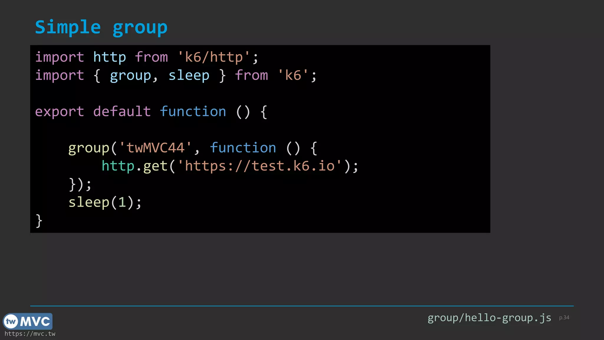 https://mvc.tw
Simple group
p.34
import http from 'k6/http';
import { group, sleep } from 'k6';
export default function () {
group('twMVC44', function () {
http.get('https://test.k6.io');
});
sleep(1);
}
group/hello-group.js
 