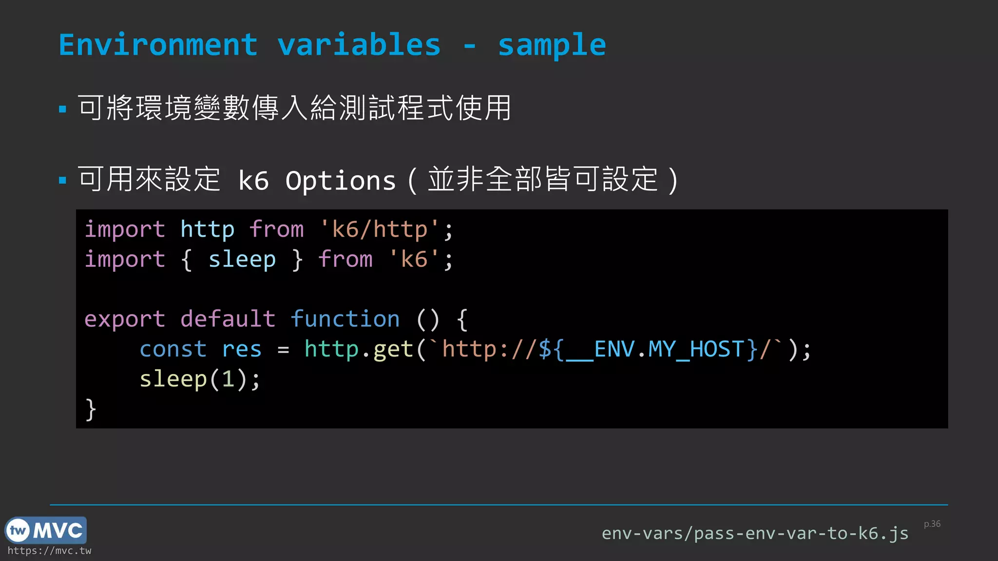 https://mvc.tw
Environment variables - sample
p.36
import http from 'k6/http';
import { sleep } from 'k6';
export default function () {
const res = http.get(`http://${__ENV.MY_HOST}/`);
sleep(1);
}
▪ 可將環境變數傳入給測試程式使用
▪ 可用來設定 k6 Options（並非全部皆可設定）
env-vars/pass-env-var-to-k6.js
 