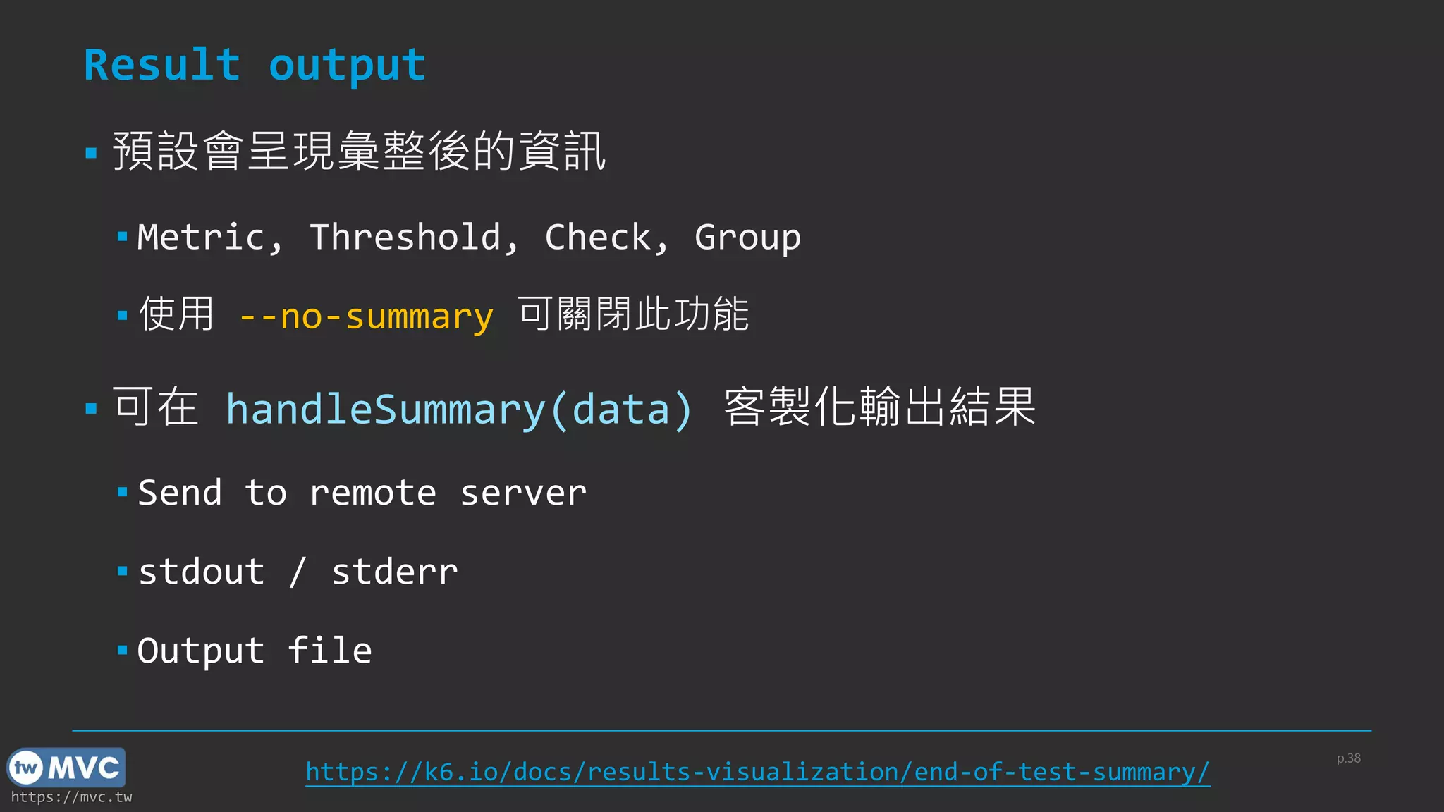 https://mvc.tw
Result output
▪ 預設會呈現彙整後的資訊
▪ Metric, Threshold, Check, Group
▪ 使用 --no-summary 可關閉此功能
▪ 可在 handleSummary(data) 客製化輸出結果
▪ Send to remote server
▪ stdout / stderr
▪ Output file
p.38
https://k6.io/docs/results-visualization/end-of-test-summary/
 