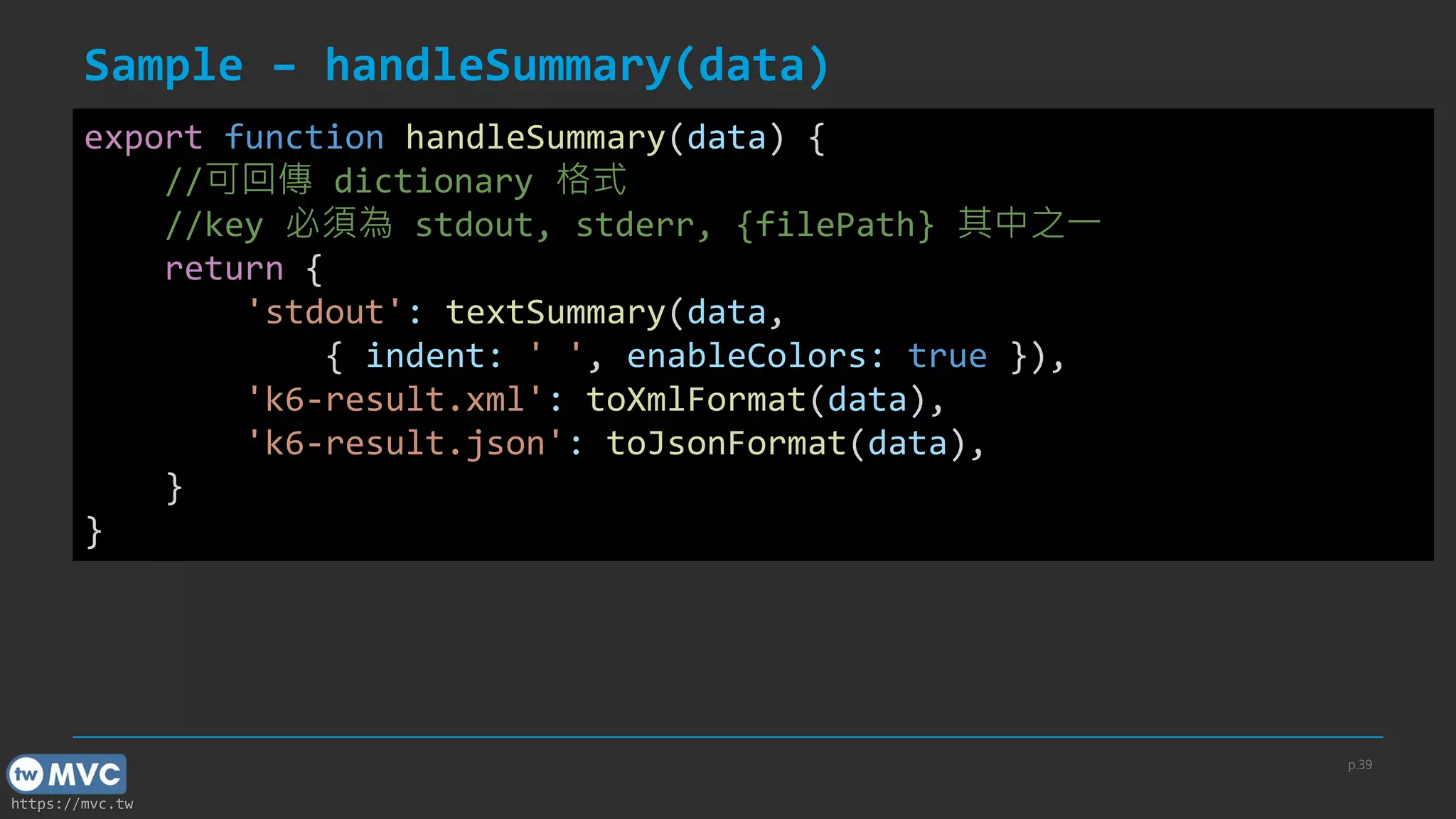 https://mvc.tw
Sample – handleSummary(data)
p.39
export function handleSummary(data) {
//可回傳 dictionary 格式
//key 必須為 stdout, stderr, {filePath} 其中之一
return {
'stdout': textSummary(data,
{ indent: ' ', enableColors: true }),
'k6-result.xml': toXmlFormat(data),
'k6-result.json': toJsonFormat(data),
}
}
 