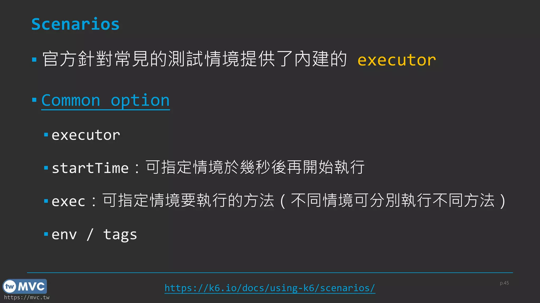 https://mvc.tw
Scenarios
▪ 官方針對常見的測試情境提供了內建的 executor
▪ Common option
▪ executor
▪ startTime：可指定情境於幾秒後再開始執行
▪ exec：可指定情境要執行的方法（不同情境可分別執行不同方法）
▪ env / tags
p.45
https://k6.io/docs/using-k6/scenarios/
 