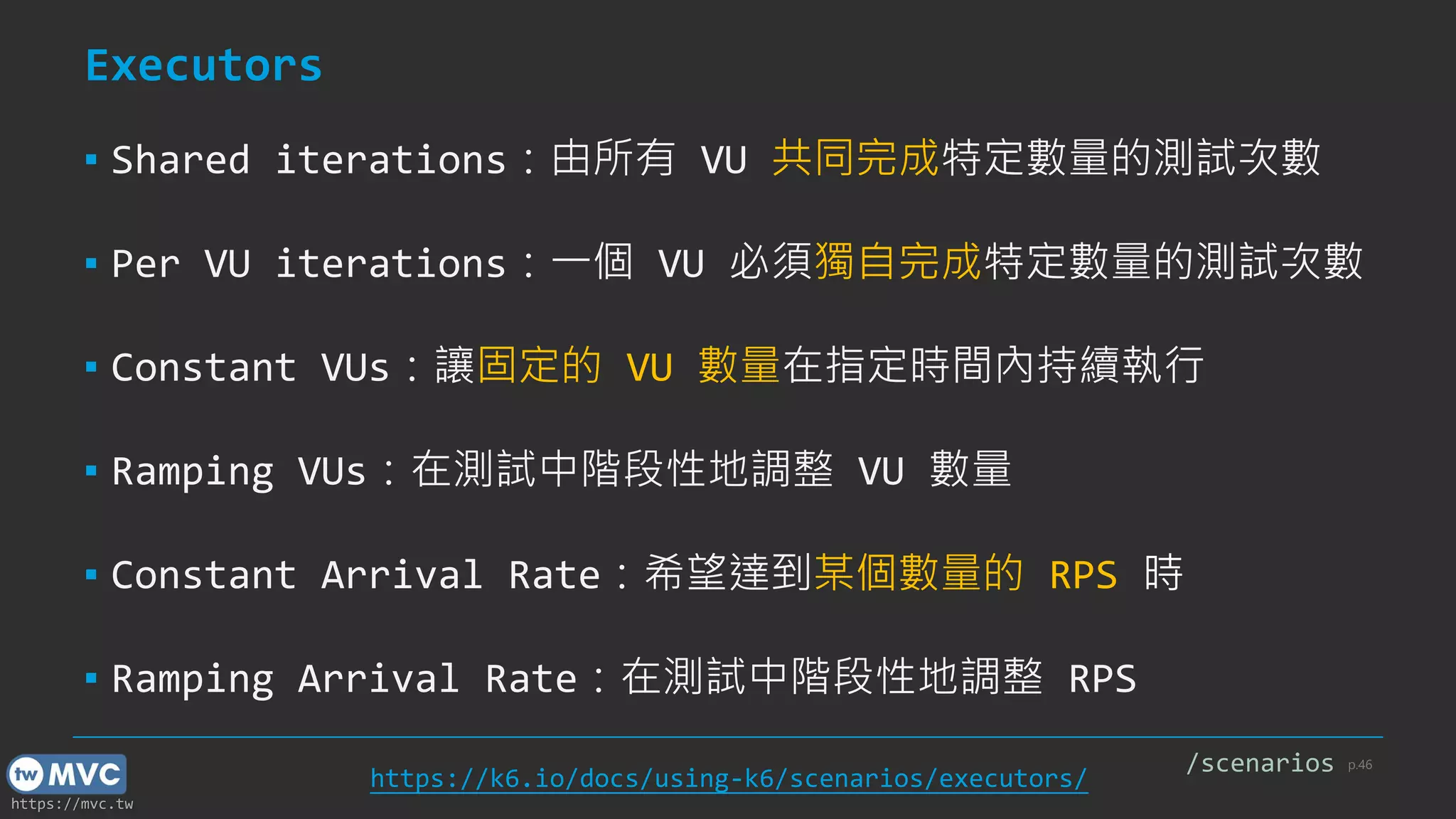 https://mvc.tw
Executors
▪ Shared iterations：由所有 VU 共同完成特定數量的測試次數
▪ Per VU iterations：一個 VU 必須獨自完成特定數量的測試次數
▪ Constant VUs：讓固定的 VU 數量在指定時間內持續執行
▪ Ramping VUs：在測試中階段性地調整 VU 數量
▪ Constant Arrival Rate：希望達到某個數量的 RPS 時
▪ Ramping Arrival Rate：在測試中階段性地調整 RPS
p.46
https://k6.io/docs/using-k6/scenarios/executors/
/scenarios
 