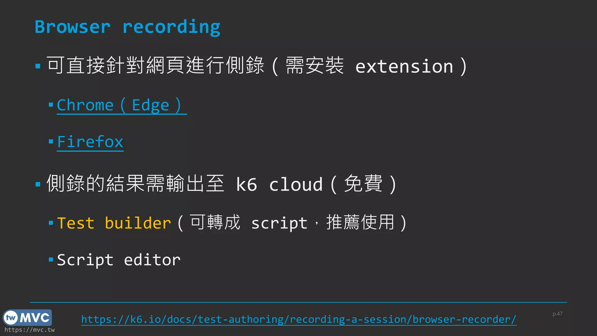 https://mvc.tw
Browser recording
▪ 可直接針對網頁進行側錄（需安裝 extension）
▪ Chrome（Edge）
▪ Firefox
▪ 側錄的結果需輸出至 k6 cloud（免費）
▪ Test builder（可轉成 script，推薦使用）
▪ Script editor
p.47
https://k6.io/docs/test-authoring/recording-a-session/browser-recorder/
 