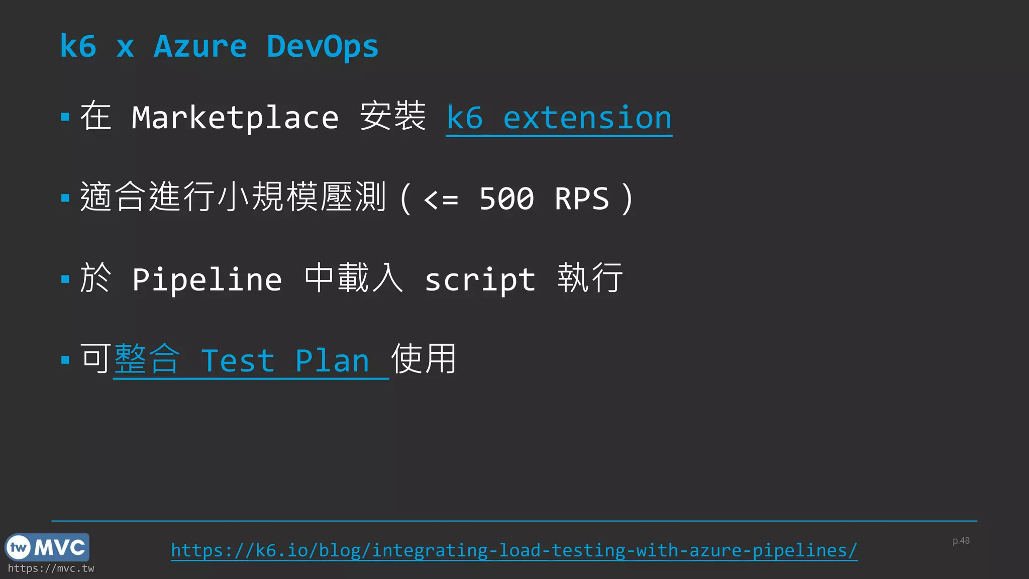 https://mvc.tw
k6 x Azure DevOps
▪ 在 Marketplace 安裝 k6 extension
▪ 適合進行小規模壓測（<= 500 RPS）
▪ 於 Pipeline 中載入 script 執行
▪ 可整合 Test Plan 使用
p.48
https://k6.io/blog/integrating-load-testing-with-azure-pipelines/
 