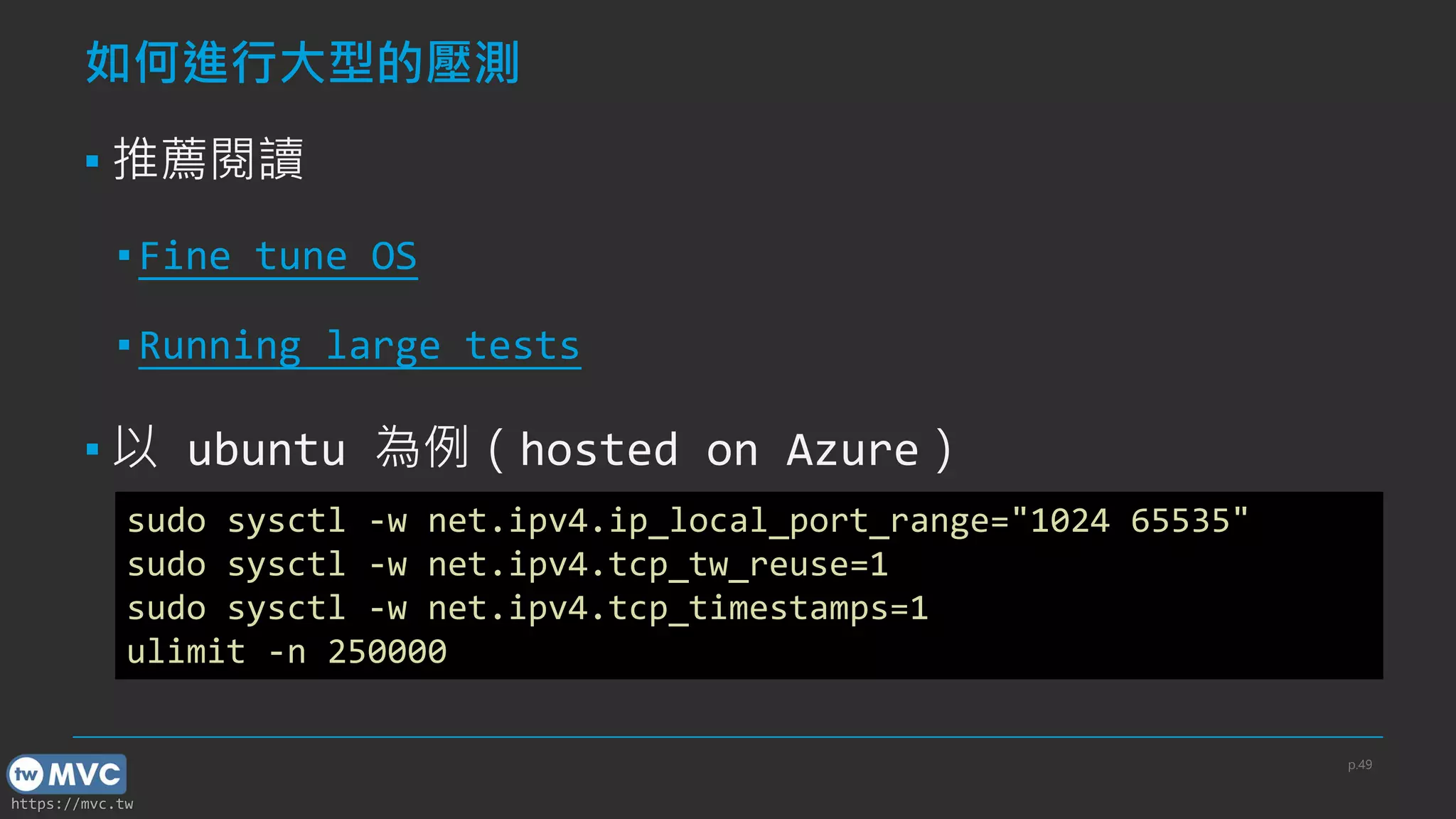 https://mvc.tw
如何進行大型的壓測
▪ 推薦閱讀
▪ Fine tune OS
▪ Running large tests
▪ 以 ubuntu 為例（hosted on Azure）
p.49
sudo sysctl -w net.ipv4.ip_local_port_range="1024 65535"
sudo sysctl -w net.ipv4.tcp_tw_reuse=1
sudo sysctl -w net.ipv4.tcp_timestamps=1
ulimit -n 250000
 