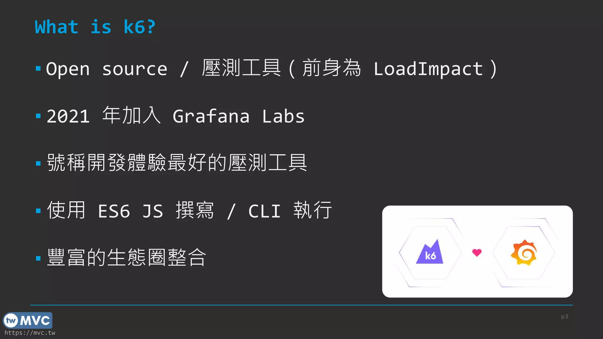 https://mvc.tw
What is k6?
▪ Open source / 壓測工具（前身為 LoadImpact）
▪ 2021 年加入 Grafana Labs
▪ 號稱開發體驗最好的壓測工具
▪ 使用 ES6 JS 撰寫 / CLI 執行
▪ 豐富的生態圈整合
p.5
 