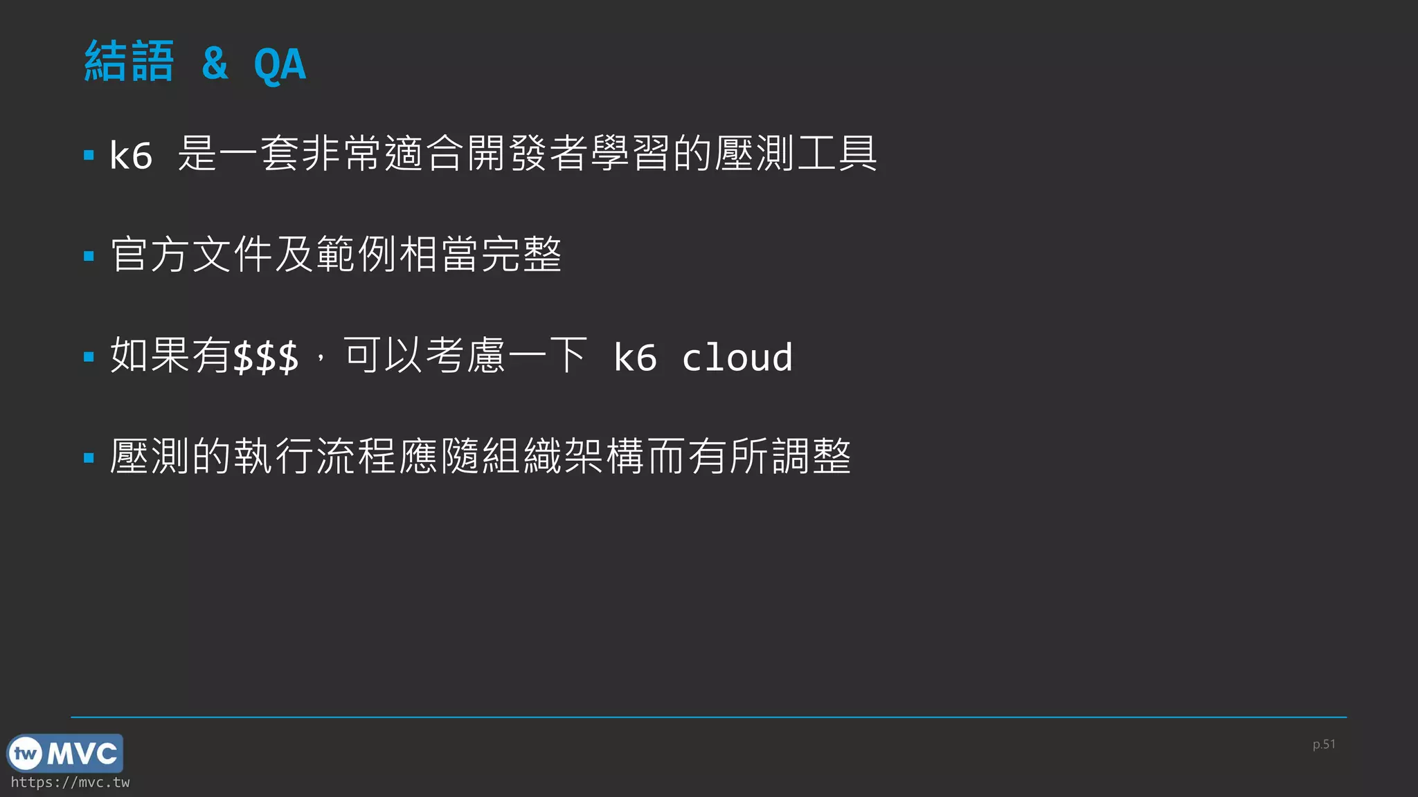 https://mvc.tw
結語 & QA
▪ k6 是一套非常適合開發者學習的壓測工具
▪ 官方文件及範例相當完整
▪ 如果有$$$，可以考慮一下 k6 cloud
▪ 壓測的執行流程應隨組織架構而有所調整
p.51
 