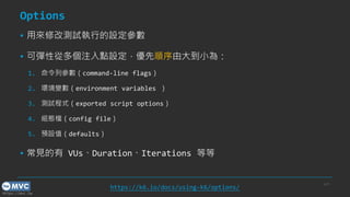 https://mvc.tw
Options
▪ 用來修改測試執行的設定參數
▪ 可彈性從多個注入點設定，優先順序由大到小為：
1. 命令列參數（command-line flags）
2. 環境變數（environment variables ）
3. 測試程式（exported script options）
4. 組態檔（config file）
5. 預設值（defaults）
▪ 常見的有 VUs、Duration、Iterations 等等
p.21
https://k6.io/docs/using-k6/options/
 