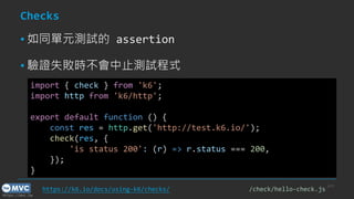 https://mvc.tw
Checks
▪ 如同單元測試的 assertion
▪ 驗證失敗時不會中止測試程式
p.23
import { check } from 'k6';
import http from 'k6/http';
export default function () {
const res = http.get('http://test.k6.io/');
check(res, {
'is status 200': (r) => r.status === 200,
});
}
https://k6.io/docs/using-k6/checks/ /check/hello-check.js
 
