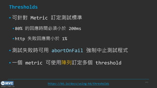 https://mvc.tw
Thresholds
▪ 可針對 Metric 訂定測試標準
▪ 80% 的回應時間必須小於 200ms
▪ http 失敗回應需小於 1%
▪ 測試失敗時可用 abortOnFail 強制中止測試程式
▪ 一個 metric 可使用陣列訂定多個 threshold
p.24
https://k6.io/docs/using-k6/thresholds
 