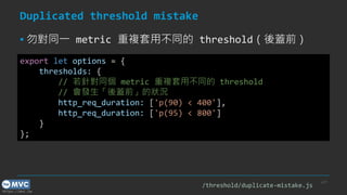 https://mvc.tw
Duplicated threshold mistake
▪ 勿對同一 metric 重複套用不同的 threshold（後蓋前）
p.27
export let options = {
thresholds: {
// 若針對同個 metric 重複套用不同的 threshold
// 會發生「後蓋前」的狀況
http_req_duration: ['p(90) < 400'],
http_req_duration: ['p(95) < 800']
}
};
/threshold/duplicate-mistake.js
 