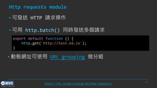 https://mvc.tw
Http requests module
▪ 可發送 HTTP 請求操作
▪ 可用 http.batch() 同時發送多個請求
p.28
https://k6.io/docs/using-k6/http-requests/
export default function () {
http.get(`http://test.k6.io`);
}
▪ 動態網址可使用 URL grouping 做分組
 