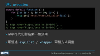 https://mvc.tw
URL grouping
p.29
export default function () {
for (let id = 1; id <= 10; id++) {
http.get(`http://test.k6.io?id=${id}`);
}
}
// tags.name="http://test.k6.io?id=1",...
// tags.name="http://test.k6.io?id=2",...
▪ 字串格式化的結果不如預期
▪ 可透過 explicit / wrapper 兩種方式調整
/url-grouping/incorrect-url-grouping.js
 