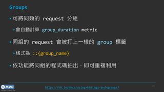 https://mvc.tw
Groups
▪ 可將同類的 request 分組
▪ 會自動計算 group_duration metric
▪ 同組的 request 會被打上一樣的 group 標籤
▪ 格式為 ::{group_name}
▪ 依功能將同組的程式碼抽出，即可重複利用
p.33
https://k6.io/docs/using-k6/tags-and-groups/
 