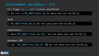 https://mvc.tw
Environment variables – CLI
p.37
$ MY_HOST=test.k6.io k6 run pass-env-var-to-k6.js
▪ Bash
$ $env:MY_HOST="test.k6.io"; k6 run pass-env-var-to-k6.js
▪ PowerShell
$ set "MY_HOST=test.k6.io" && k6 run pass-env-var-to-k6.js
▪ Windows CMD
$ k6 run -e MY_HOST=test.k6.io pass-env-var-to-k6.js
▪ CLI Flag（-e / --env）[cross platform]
 