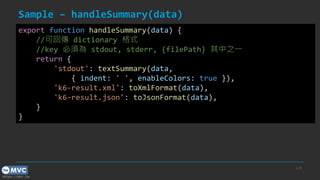 https://mvc.tw
Sample – handleSummary(data)
p.39
export function handleSummary(data) {
//可回傳 dictionary 格式
//key 必須為 stdout, stderr, {filePath} 其中之一
return {
'stdout': textSummary(data,
{ indent: ' ', enableColors: true }),
'k6-result.xml': toXmlFormat(data),
'k6-result.json': toJsonFormat(data),
}
}
 