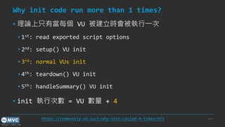 https://mvc.tw
Why init code run more than 1 times?
▪ 理論上只有當每個 VU 被建立時會被執行一次
▪ 1st: read exported script options
▪ 2nd: setup() VU init
▪ 3rd: normal VUs init
▪ 4th: teardown() VU init
▪ 5th: handleSummary() VU init
▪ init 執行次數 = VU 數量 + 4
p.43
https://community.k6.io/t/why-init-called-4-times/973
 