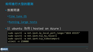 https://mvc.tw
如何進行大型的壓測
▪ 推薦閱讀
▪ Fine tune OS
▪ Running large tests
▪ 以 ubuntu 為例（hosted on Azure）
p.49
sudo sysctl -w net.ipv4.ip_local_port_range="1024 65535"
sudo sysctl -w net.ipv4.tcp_tw_reuse=1
sudo sysctl -w net.ipv4.tcp_timestamps=1
ulimit -n 250000
 
