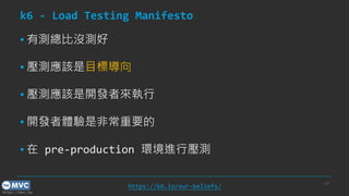 https://mvc.tw
k6 - Load Testing Manifesto
▪ 有測總比沒測好
▪ 壓測應該是目標導向
▪ 壓測應該是開發者來執行
▪ 開發者體驗是非常重要的
▪ 在 pre-production 環境進行壓測
p.8
https://k6.io/our-beliefs/
 