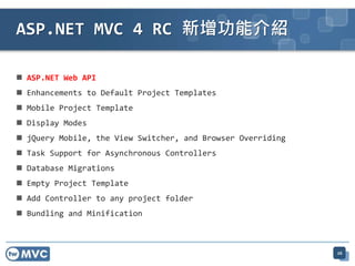  ASP.NET Web API
 Enhancements to Default Project Templates
 Mobile Project Template
 Display Modes
 jQuery Mobile, the View Switcher, and Browser Overriding
 Task Support for Asynchronous Controllers
 Database Migrations
 Empty Project Template
 Add Controller to any project folder
 Bundling and Minification
ASP.NET MVC 4 RC 新增功能介紹
26
 