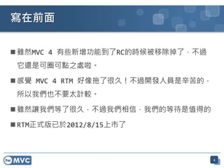  雖然MVC 4 有些新增功能到了RC的時候被移除掉了，不過
它還是可圈可點之處啦。
 感覺 MVC 4 RTM 好像拖了很久！不過開發人員是辛苦的，
所以我們也不要太計較。
 雖然讓我們等了很久，不過我們相信，我們的等待是值得的
 RTM正式版已於2012/8/15上市了
寫在前面
4
 