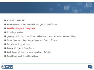  ASP.NET Web API
 Enhancements to Default Project Templates
 Mobile Project Template
 Display Modes
 jQuery Mobile, the View Switcher, and Browser Overriding
 Task Support for Asynchronous Controllers
 Database Migrations
 Empty Project Template
 Add Controller to any project folder
 Bundling and Minification
46
 
