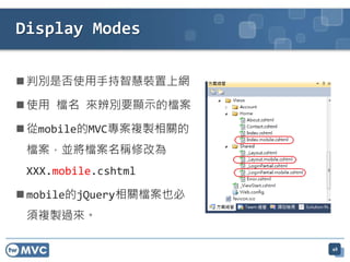  判別是否使用手持智慧裝置上網
 使用 檔名 來辨別要顯示的檔案
 從mobile的MVC專案複製相關的
檔案，並將檔案名稱修改為
XXX.mobile.cshtml
 mobile的jQuery相關檔案也必
須複製過來。
Display Modes
48
 