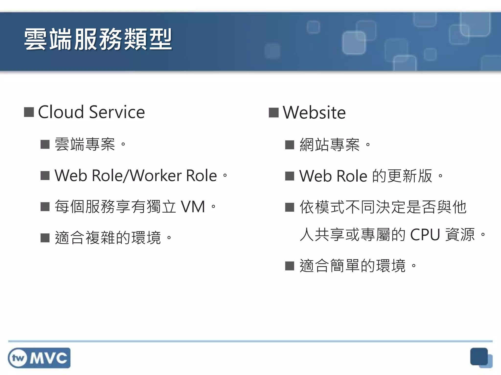 雲端服務類型
 Cloud Service
 雲端專案。
 Web Role/Worker Role。
 每個服務享有獨立 VM。
 適合複雜的環境。
 Website
 網站專案。
 Web Role 的更新版。
 依模式不同決定是否與他
人共享或專屬的 CPU 資源。
 適合簡單的環境。
 