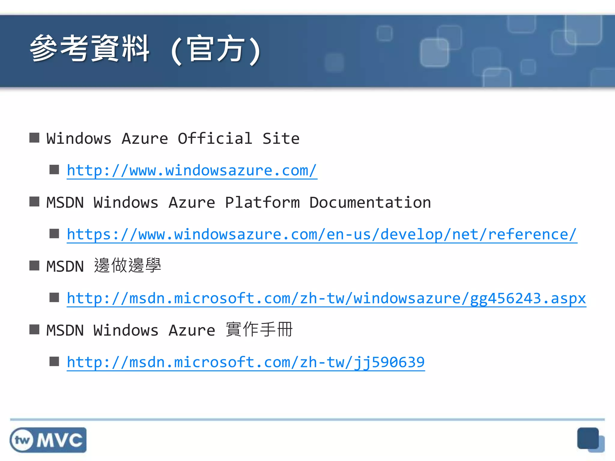  Windows Azure Official Site
 http://www.windowsazure.com/
 MSDN Windows Azure Platform Documentation
 https://www.windowsazure.com/en-us/develop/net/reference/
 MSDN 邊做邊學
 http://msdn.microsoft.com/zh-tw/windowsazure/gg456243.aspx
 MSDN Windows Azure 實作手冊
 http://msdn.microsoft.com/zh-tw/jj590639
參考資料 (官方)
 