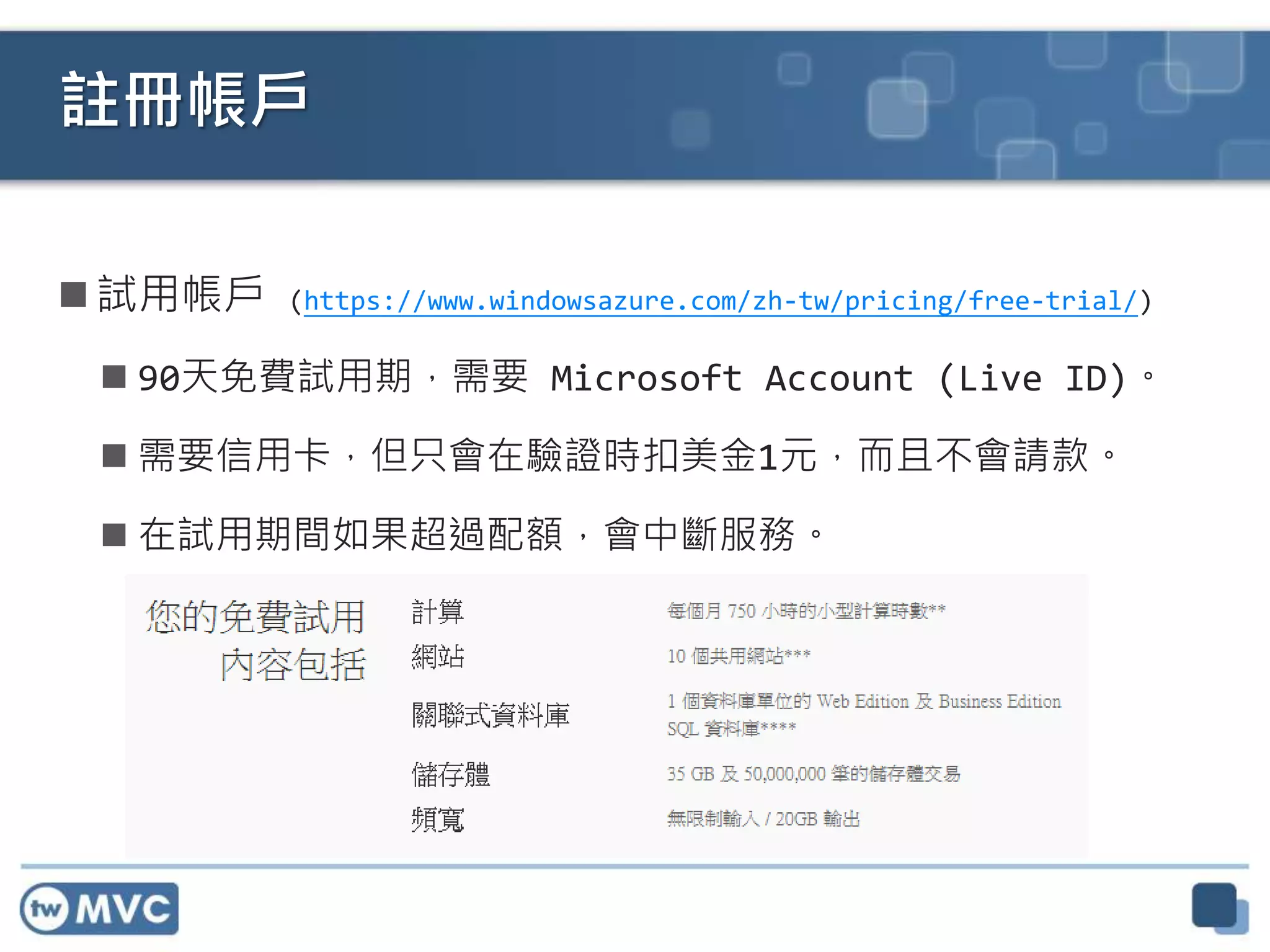  試用帳戶 (https://www.windowsazure.com/zh-tw/pricing/free-trial/)
 90天免費試用期，需要 Microsoft Account (Live ID)。
 需要信用卡，但只會在驗證時扣美金1元，而且不會請款。
 在試用期間如果超過配額，會中斷服務。
註冊帳戶
 