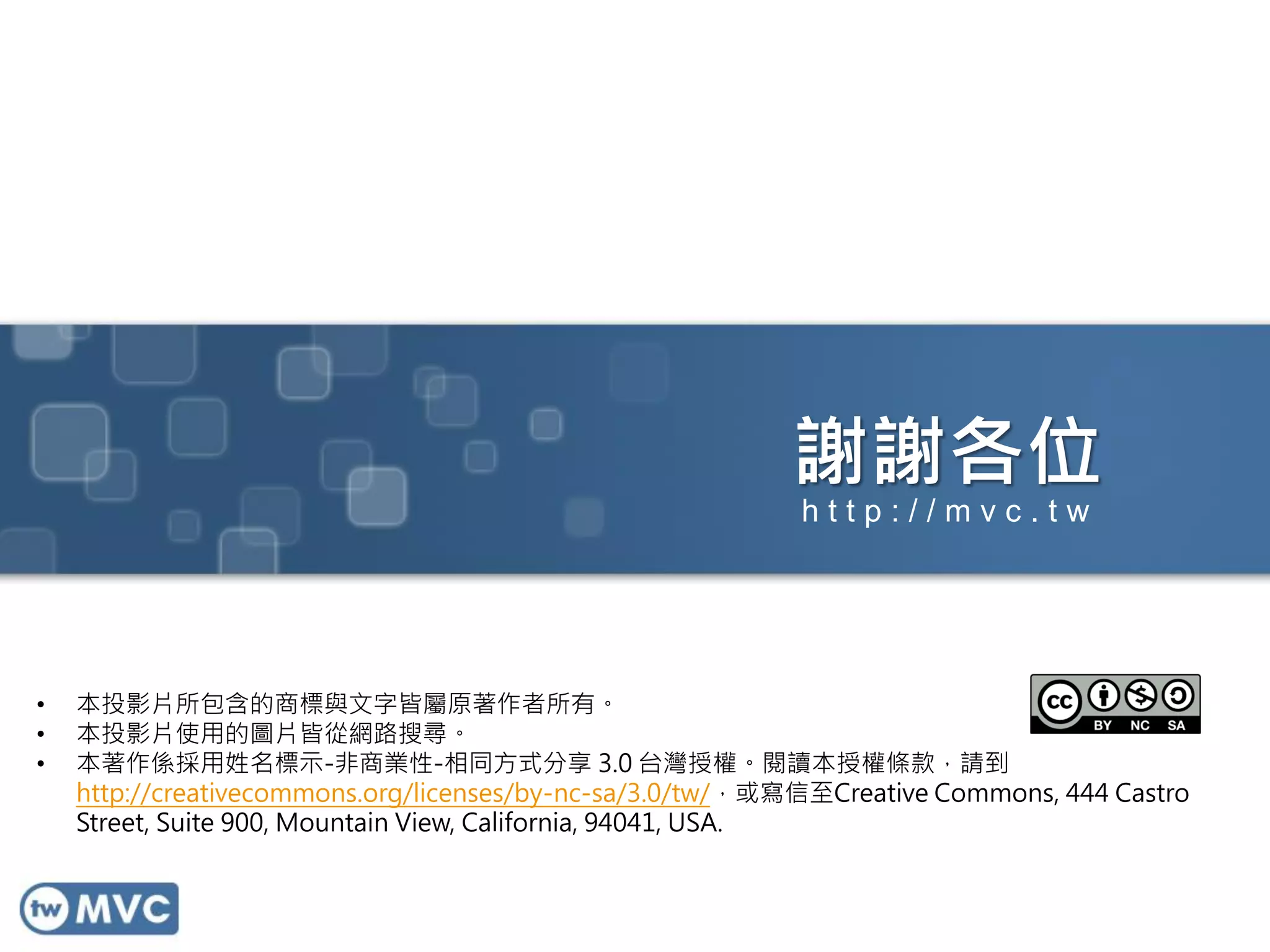 謝謝各位
http://mvc.tw

•
•
•

本投影片所包含的商標與文字皆屬原著作者所有。
本投影片使用的圖片皆從網路搜尋。
本著作係採用姓名標示-非商業性-相同方式分享 3.0 台灣授權。閱讀本授權條款，請到
http://creativecommons.org/licenses/by-nc-sa/3.0/tw/，或寫信至Creative Commons, 444 Castro
Street, Suite 900, Mountain View, California, 94041, USA.

 