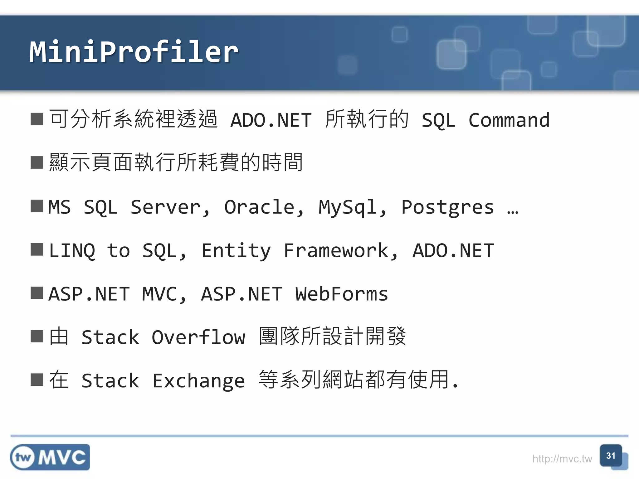 http://mvc.tw
 可分析系統裡透過 ADO.NET 所執行的 SQL Command
 顯示頁面執行所耗費的時間
 MS SQL Server, Oracle, MySql, Postgres …
 LINQ to SQL, Entity Framework, ADO.NET
 ASP.NET MVC, ASP.NET WebForms
 由 Stack Overflow 團隊所設計開發
 在 Stack Exchange 等系列網站都有使用.
MiniProfiler
31
 