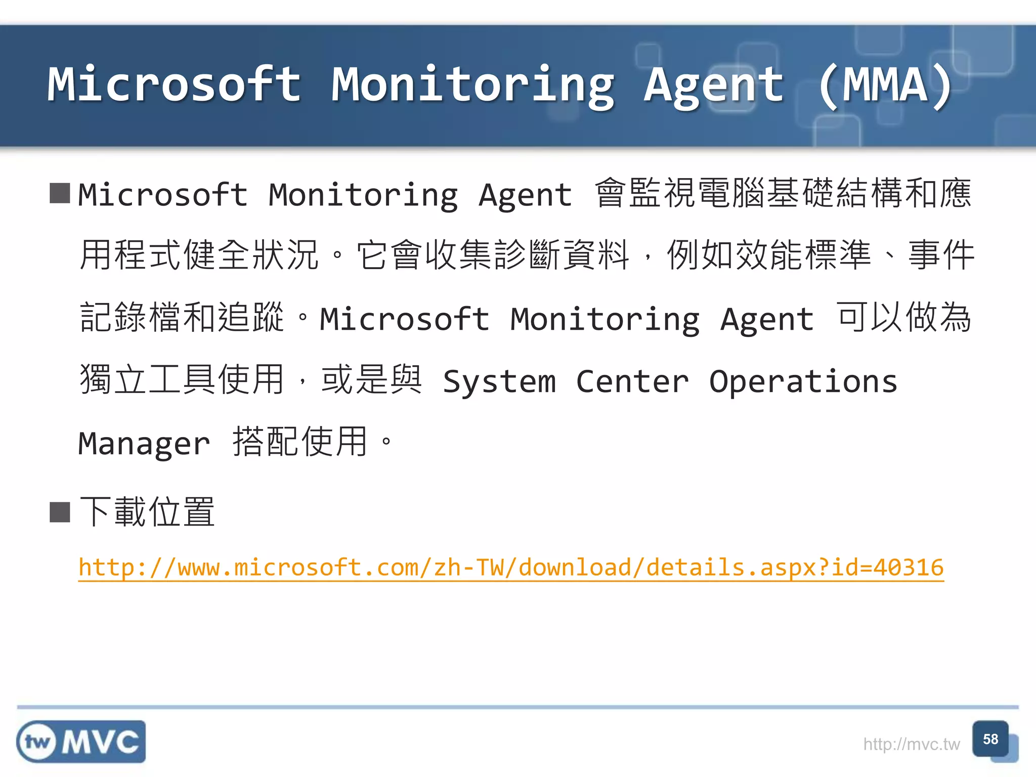 http://mvc.tw
 Microsoft Monitoring Agent 會監視電腦基礎結構和應
用程式健全狀況。它會收集診斷資料，例如效能標準、事件
記錄檔和追蹤。Microsoft Monitoring Agent 可以做為
獨立工具使用，或是與 System Center Operations
Manager 搭配使用。
 下載位置
http://www.microsoft.com/zh-TW/download/details.aspx?id=40316
Microsoft Monitoring Agent (MMA)
58
 