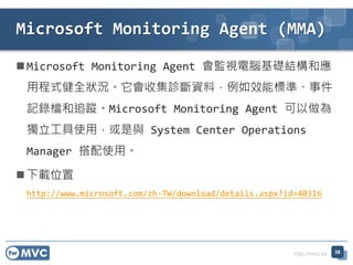 http://mvc.tw
 Microsoft Monitoring Agent 會監視電腦基礎結構和應
用程式健全狀況。它會收集診斷資料，例如效能標準、事件
記錄檔和追蹤。Microsoft Monitoring Agent 可以做為
獨立工具使用，或是與 System Center Operations
Manager 搭配使用。
 下載位置
http://www.microsoft.com/zh-TW/download/details.aspx?id=40316
Microsoft Monitoring Agent (MMA)
58
 