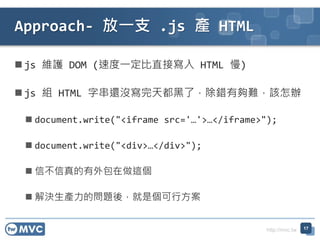 http://mvc.tw
? js So DOM (ٶһֱӌ HTML )
? js M HTML ִ߀]춼ˣeЉyԓk
? document.write("<iframe src=/slideshow/twmvc20-aspnet-mvc-view-77654982/77654982/&
? document.write("<div></div>");
? Ų@
? QaĆ}ᣬǂз
Approach- һ֧ .js a HTML
17
 