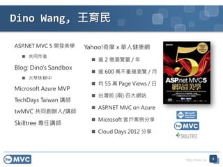http://mvc.tw
Dino Wang, 
2
ASP.NET MVC 5 _lW
? ͬ
Blog: Dino's Sandbox
? ݸ
Microsoft Azure MVP
TechDays Taiwan v
twMVC ͬk/v
Skilltree v
Yahoo!Ħ x A˽W
?  2 |g[ / 
?  600 f}g[ / 
?  55 f Page Views / 
? ̨ǰ () ٴWվ
? ASP.NET MVC on Azure
? Microsoft ͑
? Cloud Days 2012 
 