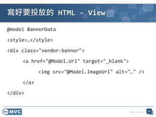 http://mvc.tw
@model BannerData
<style></style>
<div class="vendor-banner">
<a href="@Model.Url" target="_blank">
<img src=/slideshow/twmvc20-aspnet-mvc-view-77654982/77654982/"@Model.ImageUrl" alt=/slideshow/twmvc20-aspnet-mvc-view-77654982/77654982/"" />
</a>
</div>
ҪͶŵ HTML - View
21
 