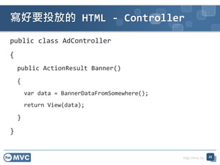 http://mvc.tw
public class AdController
{
public ActionResult Banner()
{
var data = BannerDataFromSomewhere();
return View(data);
}
}
ҪͶŵ HTML - Controller
22
 