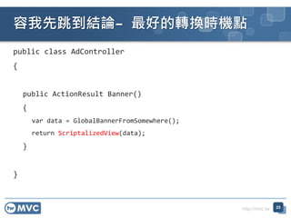 http://mvc.tw
public class AdController
{
public ActionResult Banner()
{
var data = GlobalBannerFromSomewhere();
return ScriptalizedView(data);
}
}
YՓC õDQrCc
25
 