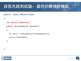 http://mvc.tw
public class AdController
{
[ScriptalizedOutput]
public ActionResult Banner()
{
var data = GlobalBannerFromSomewhere();
return View(data);
}
}
YՓC õDQrCc
28
 